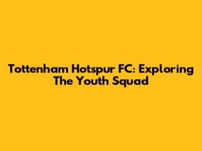 Tottenham Hotspur FC: Exploring The Youth Squad