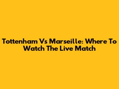 Tottenham Vs Marseille: Where To Watch The Live Match