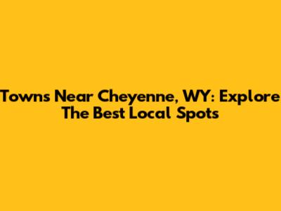 Towns Near Cheyenne, WY: Explore The Best Local Spots