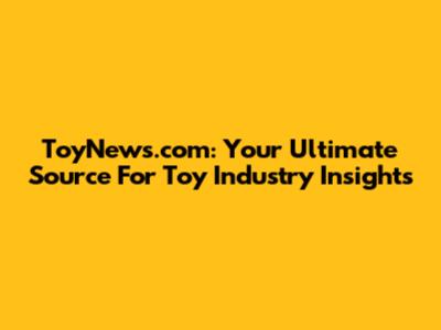 ToyNews.com: Your Ultimate Source For Toy Industry Insights