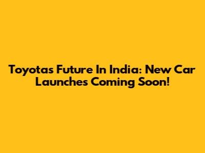 Toyota's Future In India: New Car Launches Coming Soon!