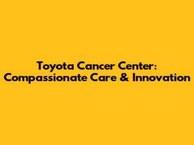 Toyota Cancer Center: Compassionate Care & Innovation