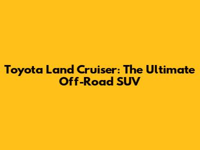 Toyota Land Cruiser: The Ultimate Off-Road SUV