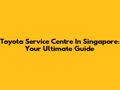 Toyota Service Centre In Singapore: Your Ultimate Guide