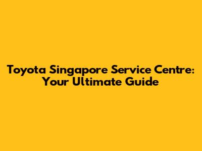Toyota Singapore Service Centre: Your Ultimate Guide