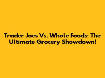 Trader Joe's Vs. Whole Foods: The Ultimate Grocery Showdown!