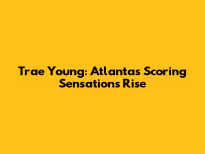 Trae Young: Atlanta's Scoring Sensation's Rise