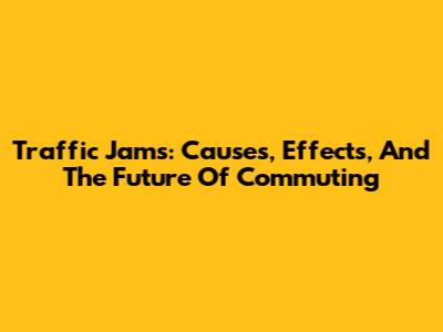 Traffic Jams: Causes, Effects, And The Future Of Commuting
