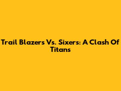 Trail Blazers Vs. Sixers: A Clash Of Titans