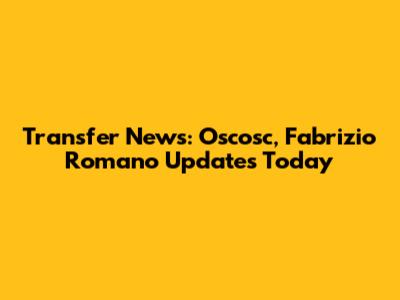 Transfer News: Oscosc, Fabrizio Romano Updates Today