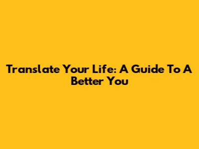 Translate Your Life: A Guide To A Better You