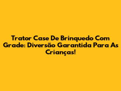 Trator Case De Brinquedo Com Grade: Diversão Garantida Para As Crianças!
