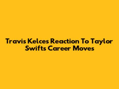 Travis Kelce's Reaction To Taylor Swift's Career Moves