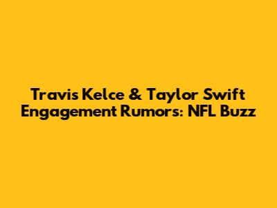 Travis Kelce & Taylor Swift Engagement Rumors: NFL Buzz