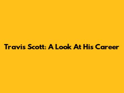 Travis Scott: A Look At His Career