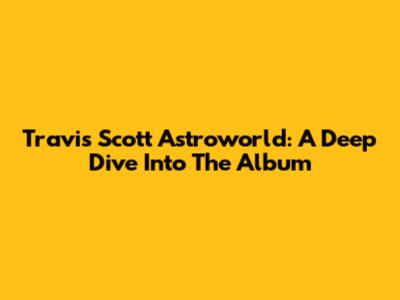 Travis Scott Astroworld: A Deep Dive Into The Album
