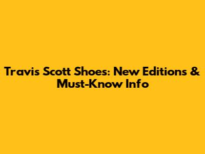 Travis Scott Shoes: New Editions & Must-Know Info