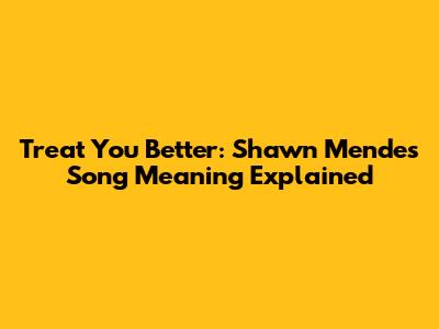 Treat You Better: Shawn Mendes Song Meaning Explained