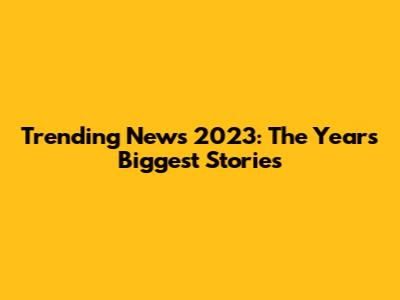 Trending News 2023: The Year's Biggest Stories