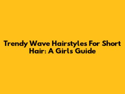 Trendy Wave Hairstyles For Short Hair: A Girl's Guide