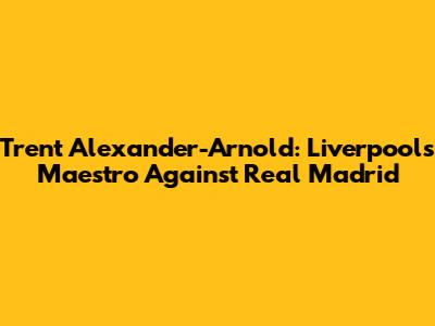 Trent Alexander-Arnold: Liverpool's Maestro Against Real Madrid