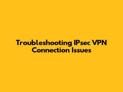 Troubleshooting IPsec VPN Connection Issues