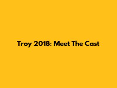 Troy 2018: Meet The Cast