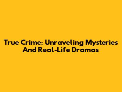 True Crime: Unraveling Mysteries And Real-Life Dramas