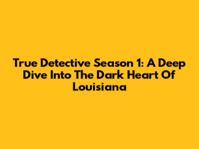True Detective Season 1: A Deep Dive Into The Dark Heart Of Louisiana