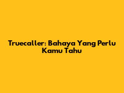 Truecaller: Bahaya Yang Perlu Kamu Tahu
