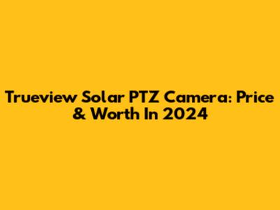 Trueview Solar PTZ Camera: Price & Worth In 2024