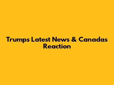 Trump's Latest News & Canada's Reaction