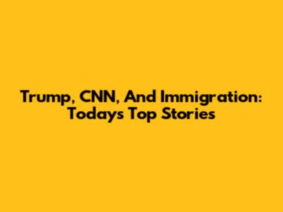 Trump, CNN, And Immigration: Today's Top Stories