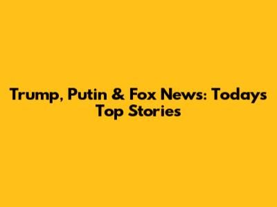 Trump, Putin & Fox News: Today's Top Stories