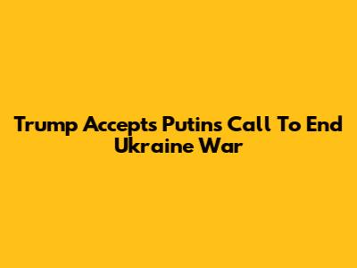Trump Accepts Putin's Call To End Ukraine War