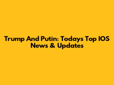Trump And Putin: Today's Top IOS News & Updates