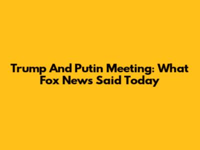 Trump And Putin Meeting: What Fox News Said Today