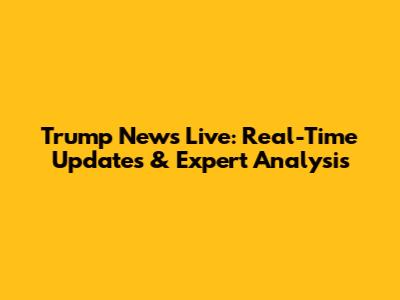 Trump News Live: Real-Time Updates & Expert Analysis