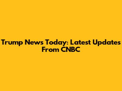 Trump News Today: Latest Updates From CNBC