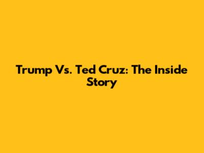 Trump Vs. Ted Cruz: The Inside Story