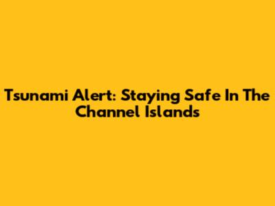 Tsunami Alert: Staying Safe In The Channel Islands