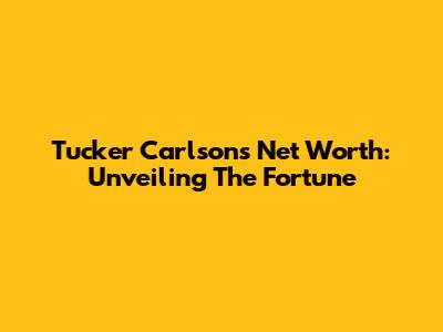 Tucker Carlson's Net Worth: Unveiling The Fortune