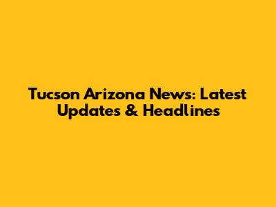Tucson Arizona News: Latest Updates & Headlines
