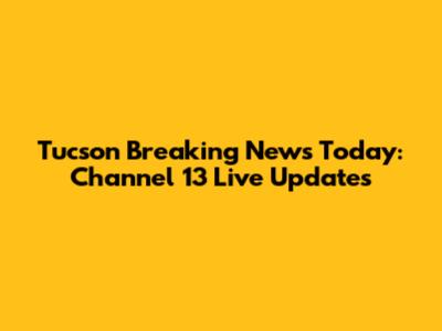Tucson Breaking News Today: Channel 13 Live Updates