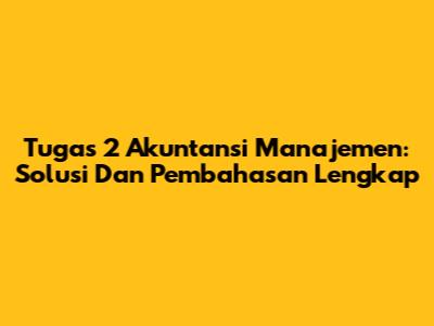 Tugas 2 Akuntansi Manajemen: Solusi Dan Pembahasan Lengkap