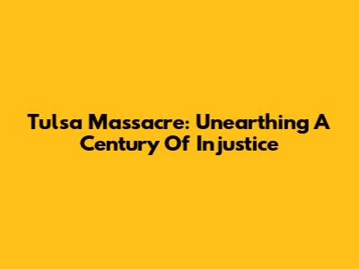 Tulsa Massacre: Unearthing A Century Of Injustice