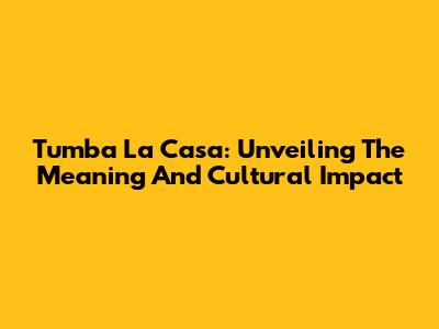 Tumba La Casa: Unveiling The Meaning And Cultural Impact