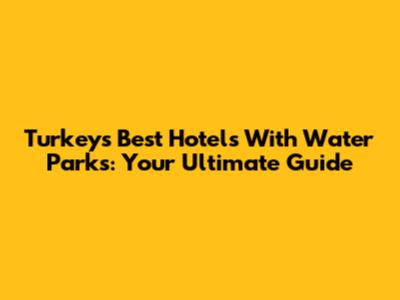 Turkey's Best Hotels With Water Parks: Your Ultimate Guide