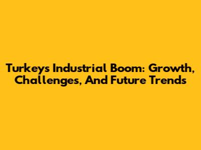 Turkey's Industrial Boom: Growth, Challenges, And Future Trends