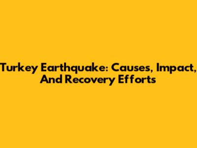 Turkey Earthquake: Causes, Impact, And Recovery Efforts